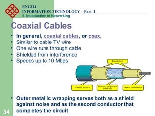 ENG224
INFORMATION TECHNOLOGY – Part II
5. Introduction to Networking
34
Coaxial Cables
• In general, coaxial cables, or coax,
• Similar to cable TV wire
• One wire runs through cable
• Shielded from interference
• Speeds up to 10 Mbps
• Outer metallic wrapping serves both as a shield
against noise and as the second conductor that
completes the circuit
 