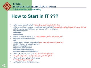 ENG224
INFORMATION TECHNOLOGY – Part II
5. Introduction to Networking
How to Start in IT ???
• ‫؟‬ ‫مجال‬ ‫كل‬ ‫بين‬ ‫الفرق‬ ‫وما‬ ‫المجال‬ ‫أختار‬ ‫محتار‬‫جاهزه‬ ‫متقسمه‬ ‫والمنتديات‬ ‫المواقع‬
• ‫؟‬ ‫الموجوده‬ ‫والشروحات‬ ‫الفيديوهات‬ ‫كل‬ ‫بين‬ ‫من‬ ‫أزاكر‬ ‫كيف‬... ..‫شركاته‬ ‫واعرف‬ ‫المجال‬ ‫عن‬ ‫سيرش‬ ‫الكتاب‬ ‫منهج‬ ‫قسم‬ ‫أسد‬ ‫خليك‬
...‫النجلش‬ ‫ع‬ ‫وبعدين‬ ‫العربى‬ ‫عفيديوهات‬ ‫خش‬ ‫بأول‬ ‫اول‬ ‫اكتب‬ ‫عنه‬ ‫ومعلومات‬
http://free4arab.com/
Network4all
Arabhardware
• ‫أ‬‫؟‬ ‫اللللللللللفيديوهات‬ ‫أخلص‬ ‫ما‬ ‫اول‬ ‫المتحان‬ ‫حجز‬‫تراجع‬ ‫ما‬ ‫بعد‬ ‫وزاكرها‬ ‫الدامبات‬ ‫نزل‬ ‫ل‬
• http://www.examcollection.com/
9tut
‫خبره‬ ‫معايا‬ ‫ومش‬ ‫مبتدئ‬ ‫وانا‬ ‫هشتغل‬ ‫ازاى‬‫الوظيفى‬ ‫السلم‬ ‫ع‬ ‫هتمر‬ ‫كده‬ ‫وكده‬ ‫؟الجروبات‬
‫ان‬ ‫؟لنكد‬ ‫مجالى‬ ‫ف‬ ‫اللى‬ ‫للشركات‬ ‫اوصل‬ ‫ازاى‬
http://www.egyptitjobs.com/
https://www.facebook.com/
http://www.bayt.com/en/egypt/
http://www.linkedin.com/nhome/?trk=
• ‫تراك‬ ‫لكل‬ ‫كمالمرتبات‬ ‫شائع‬ ‫سؤال‬‫المجال‬ ‫فى‬ ‫تخش‬ ‫انك‬ ‫مقياس‬ ‫؟مش‬
• ..‫بقه‬ ‫التنين‬ ‫كان‬ ‫لو‬ ‫يسلم‬ ‫خبره‬ ‫او‬ ‫شهاده‬ ‫بدون‬ ‫عمل‬ ‫هناك‬ ‫هل‬ :D
• ‫للشركه‬ ‫فلوس‬ ‫بتجيب‬ ‫لنها‬ ‫ألى‬ ‫الشهاده‬ ‫بس‬ ‫فى‬
..‫؟‬ ‫وفقط‬ ‫العمل‬ ‫المشور‬ ‫نهاية‬ ‫هل‬
• ‫والخبره‬ ‫للتعلم‬ ‫بدايه‬ ‫ده‬ ‫أصل‬ ‫تشتغل‬ ‫انك‬ ‫مجرد‬
42
 