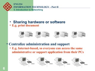 ENG224
INFORMATION TECHNOLOGY – Part II
5. Introduction to Networking
• Sharing hardware or software
6
• E.g. print document
6
• Centralize administration and support
• E.g. Internet-based, so everyone can access the same
administrative or support application from their PCs
 