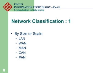 ENG224
INFORMATION TECHNOLOGY – Part II
5. Introduction to Networking
Network Classification : 1
• By Size or Scale
– LAN
– WAN
– MAN
– CAN
– PAN
8
 