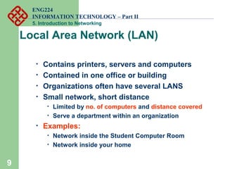 ENG224
INFORMATION TECHNOLOGY – Part II
5. Introduction to Networking
Local Area Network (LAN)
• Contains printers, servers and computers
• Contained in one office or building
• Organizations often have several LANS
• Small network, short distance
• Limited by no. of computers and distance covered
• Serve a department within an organization
• Examples:
• Network inside the Student Computer Room
• Network inside your home
9
 