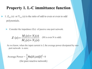 Property 1. L-C immittance function
 1. ZLC (s) or YLC (s) is the ratio of odd to even or even to odd
polynomials.
 Consider the impedance Z(s) of passive one-port network.
(M is even N is odd)
As we know, when the input current is I, the average power dissipated by one-
port network is zero:
Average Power = = 0
(for pure reactive network)
1 1
2 2
( ) ( )
( )
( ) ( )
M s N s
Z s
M s N s



21
Re[ ( )]
2
Z j I
 