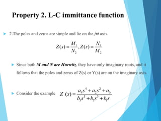 Property 2. L-C immittance function
 2.The poles and zeros are simple and lie on the axis.
 Since both M and N are Hurwitz, they have only imaginary roots, and it
follows that the poles and zeros of Z(s) or Y(s) are on the imaginary axis.
 Consider the example
j
1 1
2 2
( ) , ( )
M N
Z s Z s
N M
 
4 2
4 2 0
5 3
5 3 1
( )
a s a s a
Z s
b s b s b s
 

 
 