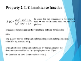 Ex) highest order of the numerator : 2n -1> highest order of the
denominator can either be 2n-1 (simple pole at s= ) or
the order can be 2n+1 (simple zero at s= ).
Impedance function cannot have multiple poles or zeros on the
axis.
In order for the impedance to be positive
real  the coefficients must be real and
positive.
4 2
4 2 0
5 3
5 3 1
( )
a s a s a
Z s
b s b s b s
 

 


The highest powers of the numerator and the denominator polynomials
can differ by, at most, unity.
Property 2. L-C immittance function
 