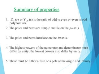 Summary of properties
1. or YLC (s) is the ratio of odd to even or even to odd
polynomials.
2. The poles and zeros are simple and lie on the axis
3. The poles and zeros interlace on the axis.
4. The highest powers of the numerator and denominator must
differ by unity; the lowest powers also differ by unity.
5. There must be either a zero or a pole at the origin and infinity.
( )LCZ s
j
j
 