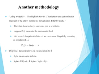 Another methodology
 Using property 4 “The highest powers if numerator and denominator
must differ by unity; the lowest powers also differ by unity.”
 Therefore, there is always a zero or a pole at s=infinite .
 suppose Z(s) numerator:2n ,denominator:2n-1
 this network has pole at infinite. -> we can remove this pole by removing
an impedance L 1 s
Z2 (s) = Z(s) - L 1 s
 Degree of denominator : 2n-1 numerator:2n-2
 Z2 (s) has zero at s=infinite.
 Y2 (s) =1/ Z2 (s) ,  Y3 (s) = Y2 (s) - C2 s
 