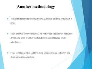  This infinite term removing process continue until the remainder is
zero.
 Each time we remove the pole, we remove an inductor or capacitor
depending upon whether the function is an impedance or an
admittance.
 Final synthesized is a ladder whose series arms are inductors and
shunt arms are capacitors.
Another methodology
 
