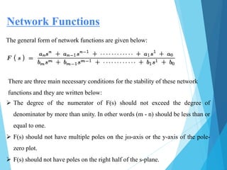  The degree of the numerator of F(s) should not exceed the degree of
denominator by more than unity. In other words (m - n) should be less than or
equal to one.
 F(s) should not have multiple poles on the jω-axis or the y-axis of the pole-
zero plot.
 F(s) should not have poles on the right half of the s-plane.
Network Functions
The general form of network functions are given below:
There are three main necessary conditions for the stability of these network
functions and they are written below:
 
