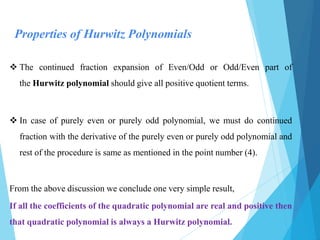 Properties of Hurwitz Polynomials
 The continued fraction expansion of Even/Odd or Odd/Even part of
the Hurwitz polynomial should give all positive quotient terms.
 In case of purely even or purely odd polynomial, we must do continued
fraction with the derivative of the purely even or purely odd polynomial and
rest of the procedure is same as mentioned in the point number (4).
From the above discussion we conclude one very simple result,
If all the coefficients of the quadratic polynomial are real and positive then
that quadratic polynomial is always a Hurwitz polynomial.
 