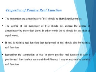  The numerator and denominator of F(s) should be Hurwitz polynomials.
 The degree of the numerator of F(s) should not exceed the degree of
denominator by more than unity. In other words (m-n) should be less than or
equal to one.
 If F(s) is positive real function then reciprocal of F(s) should also be positive
real function.
 Remember the summation of two or more positive real function is also a
positive real function but in case of the difference it may or may not be positive
real function.
Properties of Positive Real Function
 