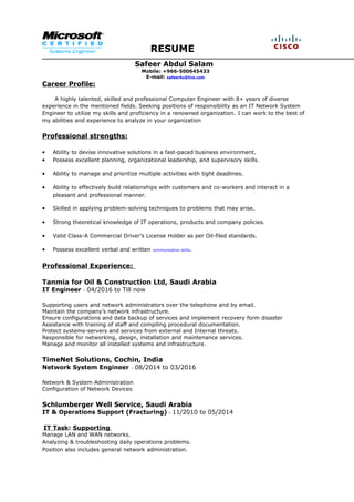 RESUME
Safeer Abdul Salam
Mobile: +966-500645433
E-mail: safeer4u@live.com
Career Profile:
A highly talented, skilled and professional Computer Engineer with 8+ years of diverse
experience in the mentioned fields. Seeking positions of responsibility as an IT Network System
Engineer to utilize my skills and proficiency in a renowned organization. I can work to the best of
my abilities and experience to analyze in your organization
Professional strengths:
• Ability to devise innovative solutions in a fast-paced business environment.
• Possess excellent planning, organizational leadership, and supervisory skills.
• Ability to manage and prioritize multiple activities with tight deadlines.
• Ability to effectively build relationships with customers and co-workers and interact in a
pleasant and professional manner.
• Skilled in applying problem-solving techniques to problems that may arise.
• Strong theoretical knowledge of IT operations, products and company policies.
• Valid Class-A Commercial Driver’s License Holder as per Oil-filed standards.
• Possess excellent verbal and written communication skills.
Professional Experience:
Tanmia for Oil & Construction Ltd, Saudi Arabia
IT Engineer – 04/2016 to Till now
Supporting users and network administrators over the telephone and by email.
Maintain the company’s network infrastructure.
Ensure configurations and data backup of services and implement recovery form disaster
Assistance with training of staff and compiling procedural documentation.
Protect systems-servers and services from external and Internal threats.
Responsible for networking, design, installation and maintenance services.
Manage and monitor all installed systems and infrastructure.
TimeNet Solutions, Cochin, India
Network System Engineer – 08/2014 to 03/2016
Network & System Administration
Configuration of Network Devices
Schlumberger Well Service, Saudi Arabia
IT & Operations Support (Fracturing) – 11/2010 to 05/2014
IT Task: Supporting
Manage LAN and WAN networks.
Analyzing & troubleshooting daily operations problems.
Position also includes general network administration.
 