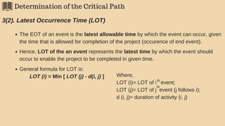 Determination of the Critical Path
3(2). Latest Occurrence Time (LOT)
The EOT of an event is the latest allowable time by which the event can occur, given
the time that is allowed for completion of the project (occurence of end event).
Hence, LOT of the an event represents the latest time by which the event should
occur to enable the project to be completed in given time.
General formula for LOT is:
LOT (i) = Min [ LOT (j) - d(i, j) ] Where,
LOT (i)= LOT of i event;
LOT (j)= LOT of j event (j follows i);
d (i, j)= duration of activity (i, j)
th
th
 