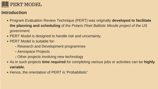 PERT MODEL
Program Evaluation Review Technique (PERT) was originally developed to facilitate
the planning and scheduling of the Polaris Fleet Ballistic Missile project of the US
government.
PERT Model is designed to handle risk and uncertainty.
PERT Model is suitable for-
Introduction
- Research and Development programmes
- Aerospace Projects
- Other projects involving new technology
As in such projects time required for completing various jobs or activities can be highly
variable.
Hence, the orientation of PERT is 'Probabilistic'
 