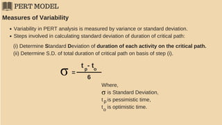 PERT MODEL
Variability in PERT analysis is measured by variance or standard deviation.
Steps involved in calculating standard deviation of duration of critical path:
Measures of Variability
(i) Determine Standard Deviation of duration of each activity on the critical path.
(ii) Determine S.D. of total duration of critical path on basis of step (i).
=
t - tp o
6
Where,
is Standard Deviation,
t is pessimistic time,
t is optimistic time.
p
o
 
