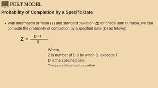 PERT MODEL
Probability of Completion by a Specific Date
With information of mean (T) and standard deviation ( ) for critical path duration, we can
compute the probability of completion by a specified date (D) as follows:
Z =
D - T
Where,
Z is number of S.D by which D, exceeds T
D is the specified date
T mean critical path duration
 