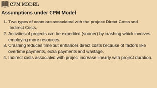 CPM MODEL
Assumptions under CPM Model
1. Two types of costs are associated with the project: Direct Costs and
Indirect Costs.
2. Activities of projects can be expedited (sooner) by crashing which involves
employing more resources.
3. Crashing reduces time but enhances direct costs because of factors like
overtime payments, extra payments and wastage.
4. Indirect costs associated with project increase linearly with project duration.
 