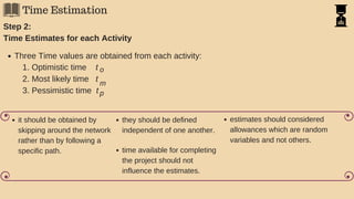 Time Estimation
Step 2:
Time Estimates for each Activity
Three Time values are obtained from each activity:
1. Optimistic time t
2. Most likely time t
3. Pessimistic time t
o
m
p
it should be obtained by
skipping around the network
rather than by following a
specific path.
they should be defined
independent of one another.
time available for completing
the project should not
influence the estimates.
estimates should considered
allowances which are random
variables and not others.
 