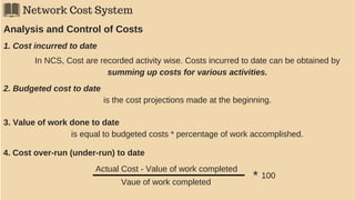 Network Cost System
Analysis and Control of Costs
1. Cost incurred to date
In NCS, Cost are recorded activity wise. Costs incurred to date can be obtained by
summing up costs for various activities.
2. Budgeted cost to date
is the cost projections made at the beginning.
3. Value of work done to date
is equal to budgeted costs * percentage of work accomplished.
4. Cost over-run (under-run) to date
Actual Cost - Value of work completed
Vaue of work completed
* 100
 