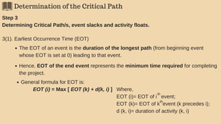 Determination of the Critical Path
Step 3
Determining Critical Path/s, event slacks and activity floats.
3(1). Earliest Occurrence Time (EOT)
The EOT of an event is the duration of the longest path (from beginning event
whose EOT is set at 0) leading to that event.
Hence, EOT of the end event represents the minimum time required for completing
the project.
General formula for EOT is:
EOT (i) = Max [ EOT (k) + d(k, i) ] Where,
EOT (i)= EOT of i event;
EOT (k)= EOT of k event (k precedes i);
d (k, i)= duration of activity (k, i)
th
th
 