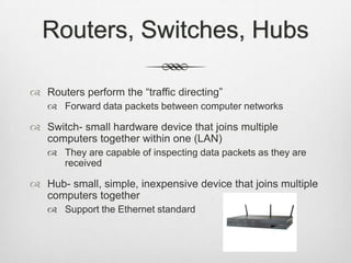 Routers, Switches, Hubs
 Routers perform the “traffic directing”
 Forward data packets between computer networks
 Switch- small hardware device that joins multiple
computers together within one (LAN)
 They are capable of inspecting data packets as they are
received
 Hub- small, simple, inexpensive device that joins multiple
computers together
 Support the Ethernet standard
 