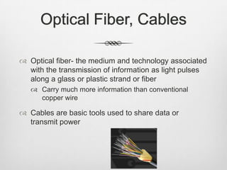 Optical Fiber, Cables
 Optical fiber- the medium and technology associated
with the transmission of information as light pulses
along a glass or plastic strand or fiber
 Carry much more information than conventional
copper wire
 Cables are basic tools used to share data or
transmit power
 