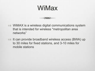 WiMax
 WiMAX is a wireless digital communications system
that is intended for wireless "metropolitan area
networks”
 It can provide broadband wireless access (BWA) up
to 30 miles for fixed stations, and 3-10 miles for
mobile stations
 