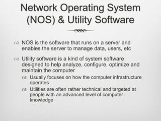 Network Operating System
(NOS) & Utility Software
 NOS is the software that runs on a server and
enables the server to manage data, users, etc
 Utility software is a kind of system software
designed to help analyze, configure, optimize and
maintain the computer
 Usually focuses on how the computer infrastructure
operates
 Utilities are often rather technical and targeted at
people with an advanced level of computer
knowledge
 
