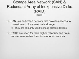 Storage Area Network (SAN) &
Redundant Array of Inexpensive Disks
(RAID)
 SAN is a dedicated network that provides access to
consolidated, block level data storage
 They are primarily used to make storage devices
 RAIDs are used for their higher reliability and data-
transfer rate, rather than for economic reasons
 