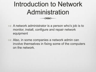 Introduction to Network
Administration
 A network administrator is a person who’s job is to
monitor, install, configure and repair network
equipment
 Also, in some companies a network admin can
involve themselves in fixing some of the computers
on the network.
 