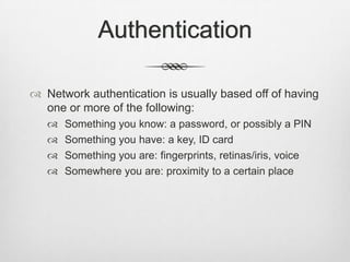 Authentication
 Network authentication is usually based off of having
one or more of the following:
 Something you know: a password, or possibly a PIN
 Something you have: a key, ID card
 Something you are: fingerprints, retinas/iris, voice
 Somewhere you are: proximity to a certain place
 