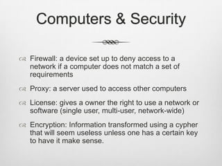 Computers & Security
 Firewall: a device set up to deny access to a
network if a computer does not match a set of
requirements
 Proxy: a server used to access other computers
 License: gives a owner the right to use a network or
software (single user, multi-user, network-wide)
 Encryption: Information transformed using a cypher
that will seem useless unless one has a certain key
to have it make sense.
 