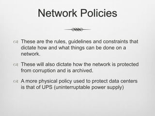 Network Policies
 These are the rules, guidelines and constraints that
dictate how and what things can be done on a
network.
 These will also dictate how the network is protected
from corruption and is archived.
 A more physical policy used to protect data centers
is that of UPS (uninterruptable power supply)
 