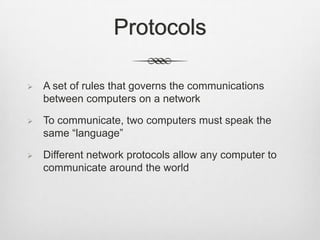 Protocols
 A set of rules that governs the communications
between computers on a network
 To communicate, two computers must speak the
same “language”
 Different network protocols allow any computer to
communicate around the world
 