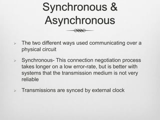 Synchronous &
Asynchronous
 The two different ways used communicating over a
physical circuit
 Synchronous- This connection negotiation process
takes longer on a low error-rate, but is better with
systems that the transmission medium is not very
reliable
 Transmissions are synced by external clock
 