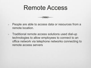 Remote Access
 People are able to access data or resources from a
remote location.
 Traditional remote access solutions used dial-up
technologies to allow employees to connect to an
office network via telephone networks connecting to
remote access servers
 