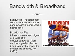 Bandwidth & Broadband
 Bandwidth- The amount of
communication resources
used or vacant expressed in
bits/second
 Broadband- The
telecommunications signal
or device of a
greater bandwidth than
another signal or device
(the broader the band, the
greater the capacity for
traffic)
 