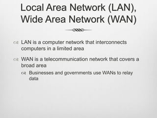 Local Area Network (LAN),
Wide Area Network (WAN)
 LAN is a computer network that interconnects
computers in a limited area
 WAN is a telecommunication network that covers a
broad area
 Businesses and governments use WANs to relay
data
 