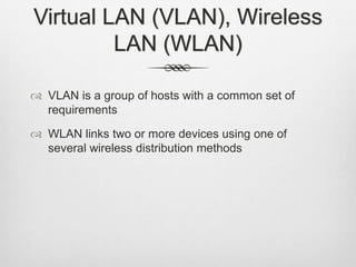 Virtual LAN (VLAN), Wireless
LAN (WLAN)
 VLAN is a group of hosts with a common set of
requirements
 WLAN links two or more devices using one of
several wireless distribution methods
 