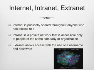 Internet, Intranet, Extranet
 Internet is publically shared throughout anyone who
has access to it
 Intranet is a private network that is accessible only
to people of the same company or organization
 Extranet allows access with the use of a username
and password
 