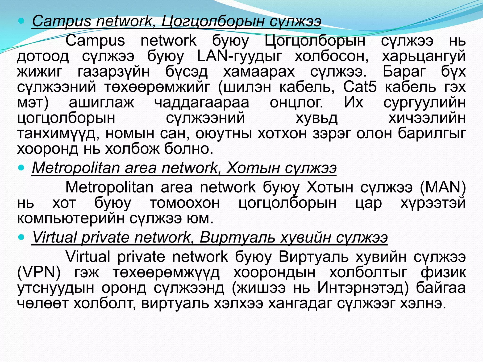  Campus network, Цогцолборын сүлжээ
       Campus network буюу Цогцолборын сүлжээ нь
дотоод сүлжээ буюу LAN-гуудыг холбосон, харьцангуй
жижиг газарзүйн бүсэд хамаарах сүлжээ. Бараг бүх
сүлжээний төхөөрөмжийг (шилэн кабель, Cat5 кабель гэх
мэт) ашиглаж чаддагаараа онцлог. Их сургуулийн
цогцолборын           сүлжээний       хувьд       хичээлийн
танхимүүд, номын сан, оюутны хотхон зэрэг олон барилгыг
хооронд нь холбож болно.
 Metropolitan area network, Хотын сүлжээ
       Metropolitan area network буюу Хотын сүлжээ (MAN)
нь хот буюу томоохон цогцолборын цар хүрээтэй
компьютерийн сүлжээ юм.
 Virtual private network, Виртуаль хувийн сүлжээ
       Virtual private network буюу Виртуаль хувийн сүлжээ
(VPN) гэж төхөөрөмжүүд хоорондын холболтыг физик
утснуудын оронд сүлжээнд (жишээ нь Интэрнэтэд) байгаа
чөлөөт холболт, виртуаль хэлхээ хангадаг сүлжээг хэлнэ.
 