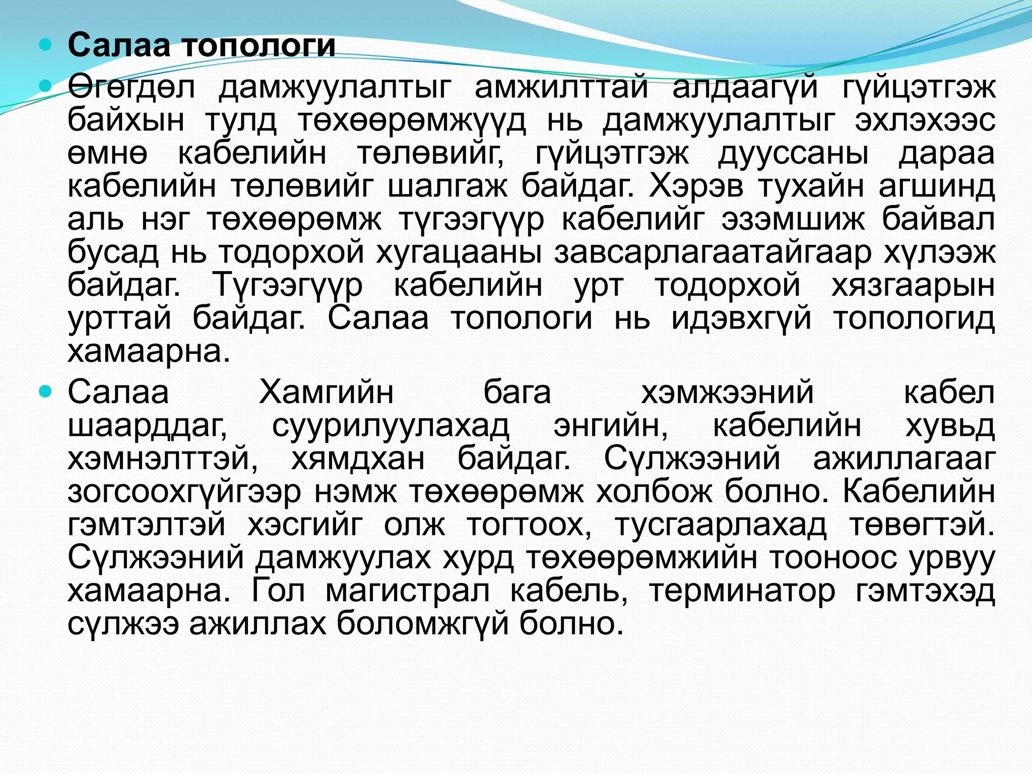  Салаа топологи
 Өгөгдөл дамжуулалтыг амжилттай алдаагүй гүйцэтгэж
  байхын тулд төхөөрөмжүүд нь дамжуулалтыг эхлэхээс
  өмнө кабелийн төлөвийг, гүйцэтгэж дууссаны дараа
  кабелийн төлөвийг шалгаж байдаг. Хэрэв тухайн агшинд
  аль нэг төхөөрөмж түгээгүүр кабелийг эзэмшиж байвал
  бусад нь тодорхой хугацааны завсарлагаатайгаар хүлээж
  байдаг. Түгээгүүр кабелийн урт тодорхой хязгаарын
  урттай байдаг. Салаа топологи нь идэвхгүй топологид
  хамаарна.
 Салаа       Хамгийн     бага     хэмжээний      кабел
  шаарддаг, суурилуулахад энгийн, кабелийн хувьд
  хэмнэлттэй, хямдхан байдаг. Сүлжээний ажиллагааг
  зогсоохгүйгээр нэмж төхөөрөмж холбож болно. Кабелийн
  гэмтэлтэй хэсгийг олж тогтоох, тусгаарлахад төвөгтэй.
  Сүлжээний дамжуулах хурд төхөөрөмжийн тооноос урвуу
  хамаарна. Гол магистрал кабель, терминатор гэмтэхэд
  сүлжээ ажиллах боломжгүй болно.
 