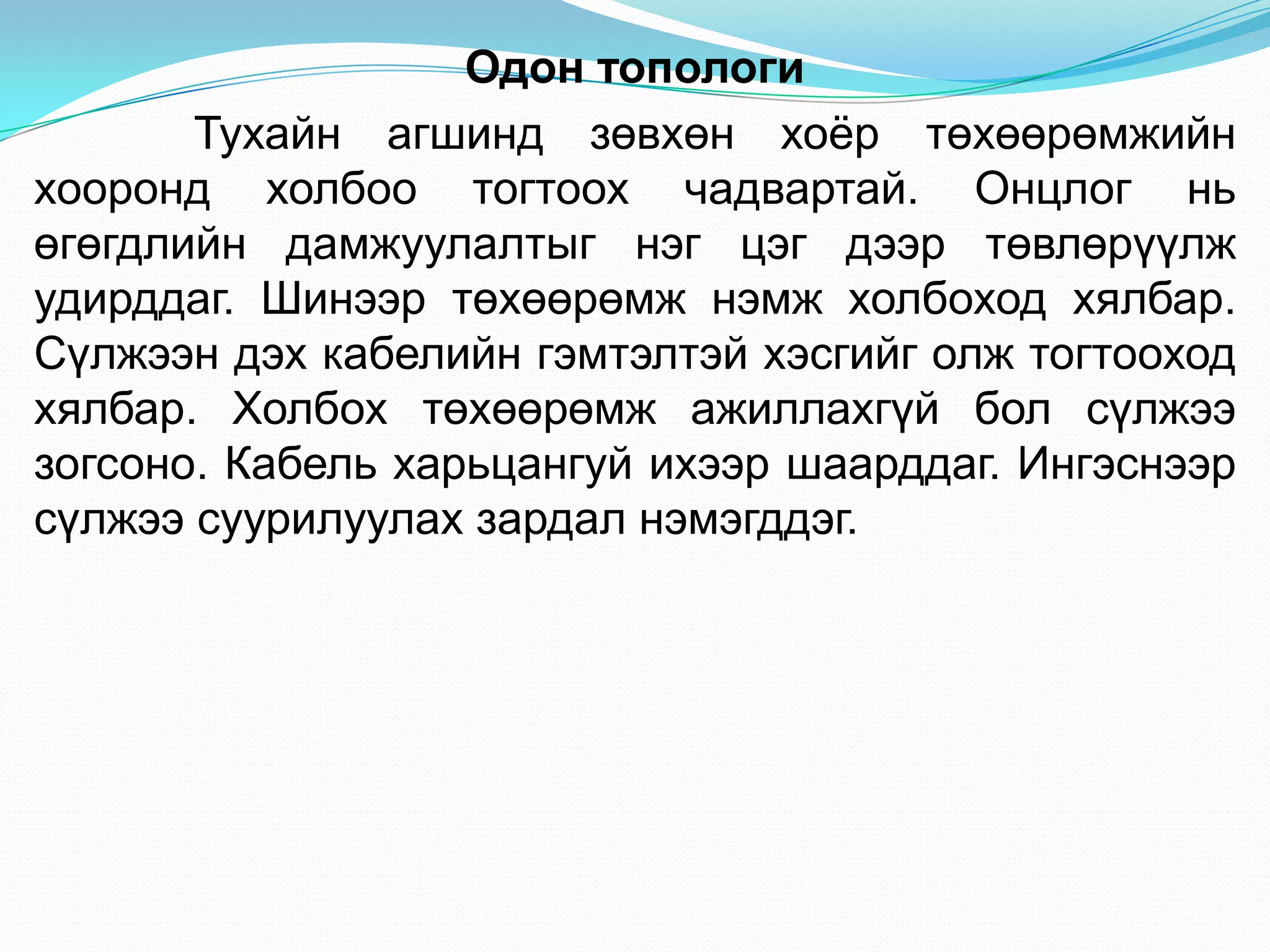 Одон топологи
       Тухайн агшинд зөвхөн хоѐр төхөөрөмжийн
хооронд холбоо тогтоох чадвартай. Онцлог нь
өгөгдлийн дамжуулалтыг нэг цэг дээр төвлөрүүлж
удирддаг. Шинээр төхөөрөмж нэмж холбоход хялбар.
Сүлжээн дэх кабелийн гэмтэлтэй хэсгийг олж тогтооход
хялбар. Холбох төхөөрөмж ажиллахгүй бол сүлжээ
зогсоно. Кабель харьцангуй ихээр шаарддаг. Ингэснээр
сүлжээ суурилуулах зардал нэмэгддэг.
 