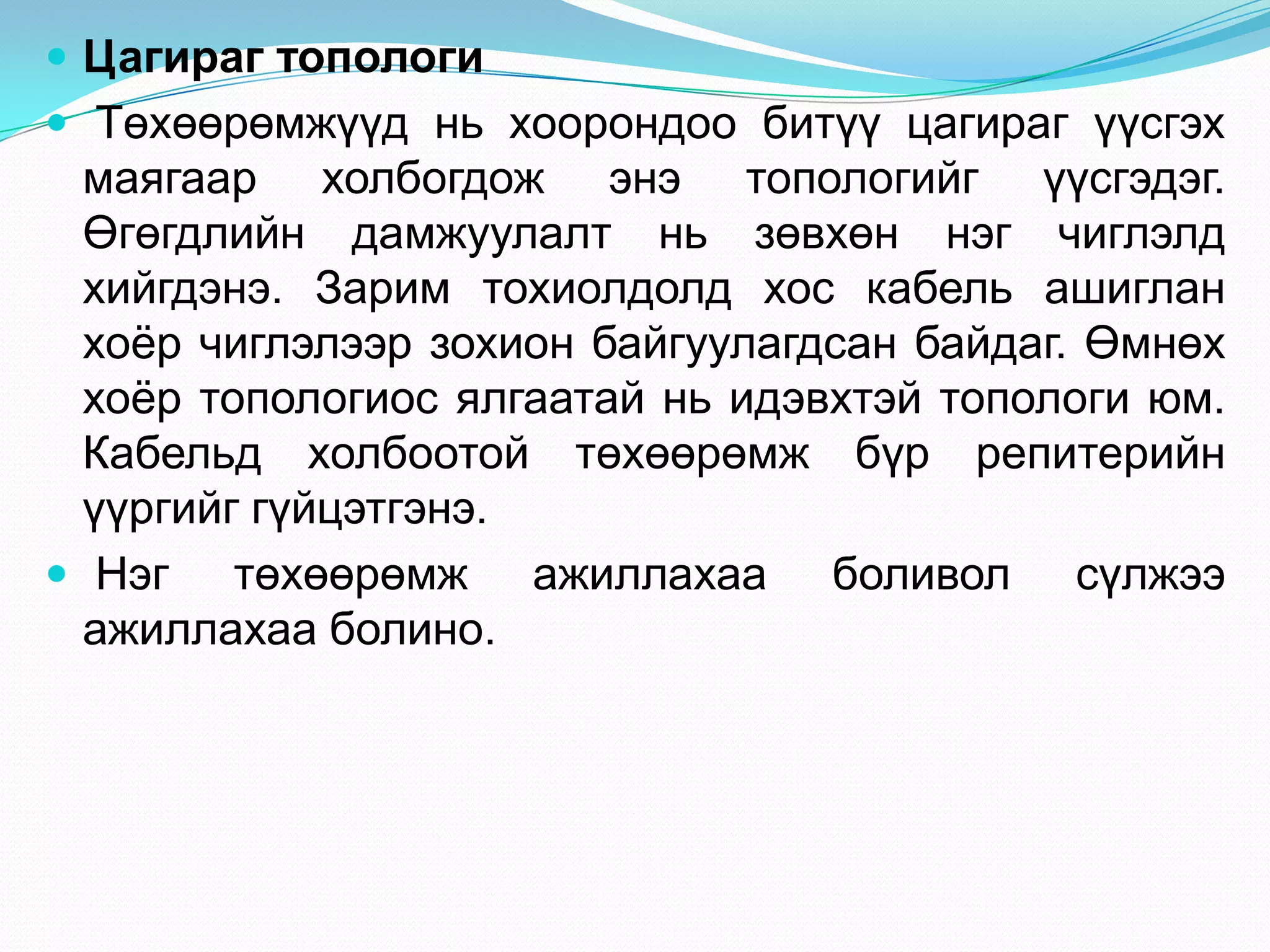  Цагираг топологи
 Төхөөрөмжүүд нь хоорондоо битүү цагираг үүсгэх
  маягаар холбогдож энэ топологийг үүсгэдэг.
  Өгөгдлийн дамжуулалт нь зөвхөн нэг чиглэлд
  хийгдэнэ. Зарим тохиолдолд хос кабель ашиглан
  хоѐр чиглэлээр зохион байгуулагдсан байдаг. Өмнөх
  хоѐр топологиос ялгаатай нь идэвхтэй топологи юм.
  Кабельд холбоотой төхөөрөмж бүр репитерийн
  үүргийг гүйцэтгэнэ.
 Нэг төхөөрөмж ажиллахаа боливол сүлжээ
  ажиллахаа болино.
 