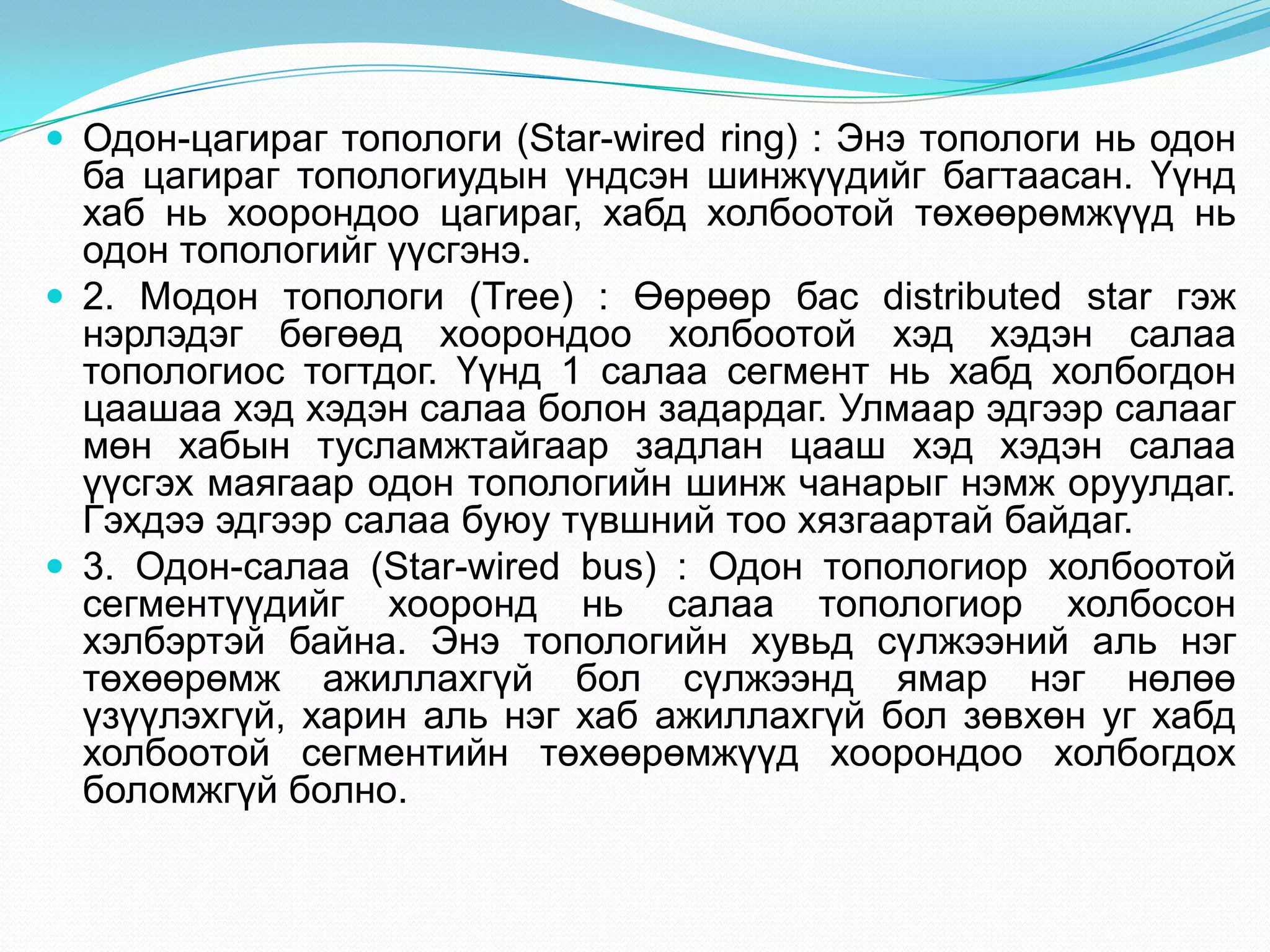  Одон-цагираг топологи (Star-wired ring) : Энэ топологи нь одон
  ба цагираг топологиудын үндсэн шинжүүдийг багтаасан. Үүнд
  хаб нь хоорондоо цагираг, хабд холбоотой төхөөрөмжүүд нь
  одон топологийг үүсгэнэ.
 2. Модон топологи (Tree) : Өөрөөр бас distributed star гэж
  нэрлэдэг бөгөөд хоорондоо холбоотой хэд хэдэн салаа
  топологиос тогтдог. Үүнд 1 салаа сегмент нь хабд холбогдон
  цаашаа хэд хэдэн салаа болон задардаг. Улмаар эдгээр салааг
  мөн хабын тусламжтайгаар задлан цааш хэд хэдэн салаа
  үүсгэх маягаар одон топологийн шинж чанарыг нэмж оруулдаг.
  Гэхдээ эдгээр салаа буюу түвшний тоо хязгаартай байдаг.
 3. Одон-салаа (Star-wired bus) : Одон топологиор холбоотой
  сегментүүдийг хооронд нь салаа топологиор холбосон
  хэлбэртэй байна. Энэ топологийн хувьд сүлжээний аль нэг
  төхөөрөмж ажиллахгүй бол сүлжээнд ямар нэг нөлөө
  үзүүлэхгүй, харин аль нэг хаб ажиллахгүй бол зөвхөн уг хабд
  холбоотой сегментийн төхөөрөмжүүд хоорондоо холбогдох
  боломжгүй болно.
 