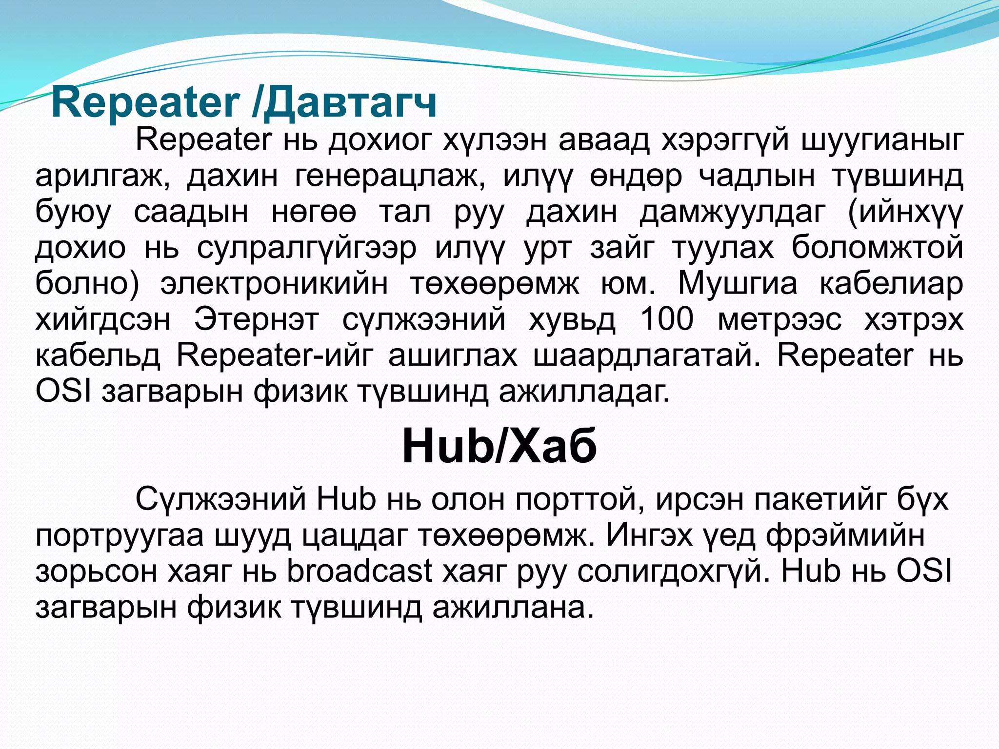 Repeater /Давтагч
      Repeater нь дохиог хүлээн аваад хэрэггүй шуугианыг
арилгаж, дахин генерацлаж, илүү өндөр чадлын түвшинд
буюу саадын нөгөө тал руу дахин дамжуулдаг (ийнхүү
дохио нь сулралгүйгээр илүү урт зайг туулах боломжтой
болно) электроникийн төхөөрөмж юм. Мушгиа кабелиар
хийгдсэн Этернэт сүлжээний хувьд 100 метрээс хэтрэх
кабельд Repeater-ийг ашиглах шаардлагатай. Repeater нь
OSI загварын физик түвшинд ажилладаг.
                       Hub/Хаб
      Сүлжээний Hub нь олон порттой, ирсэн пакетийг бүх
портруугаа шууд цацдаг төхөөрөмж. Ингэх үед фрэймийн
зорьсон хаяг нь broadcast хаяг руу солигдохгүй. Hub нь OSI
загварын физик түвшинд ажиллана.
 
