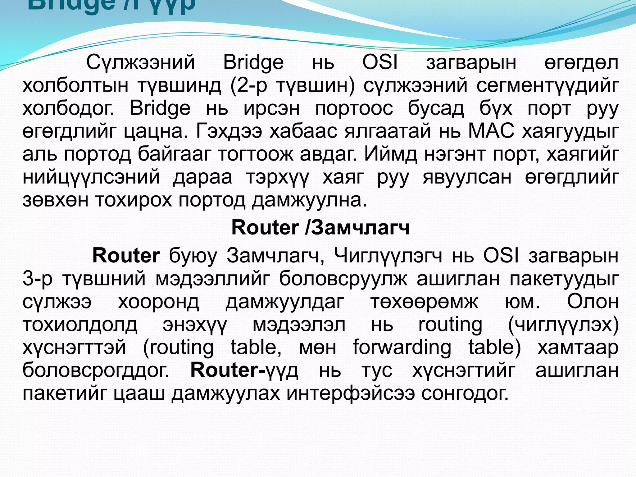 Bridge /Гүүр

      Сүлжээний Bridge нь OSI загварын өгөгдөл
холболтын түвшинд (2-р түвшин) сүлжээний сегментүүдийг
холбодог. Bridge нь ирсэн портоос бусад бүх порт руу
өгөгдлийг цацна. Гэхдээ хабаас ялгаатай нь MAC хаягуудыг
аль портод байгааг тогтоож авдаг. Иймд нэгэнт порт, хаягийг
нийцүүлсэний дараа тэрхүү хаяг руу явуулсан өгөгдлийг
зөвхөн тохирох портод дамжуулна.
                    Router /Замчлагч
       Router буюу Замчлагч, Чиглүүлэгч нь OSI загварын
3-р түвшний мэдээллийг боловсруулж ашиглан пакетуудыг
сүлжээ хооронд дамжуулдаг төхөөрөмж юм. Олон
тохиолдолд энэхүү мэдээлэл нь routing (чиглүүлэх)
хүснэгттэй (routing table, мөн forwarding table) хамтаар
боловсрогддог. Router-үүд нь тус хүснэгтийг ашиглан
пакетийг цааш дамжуулах интерфэйсээ сонгодог.
 