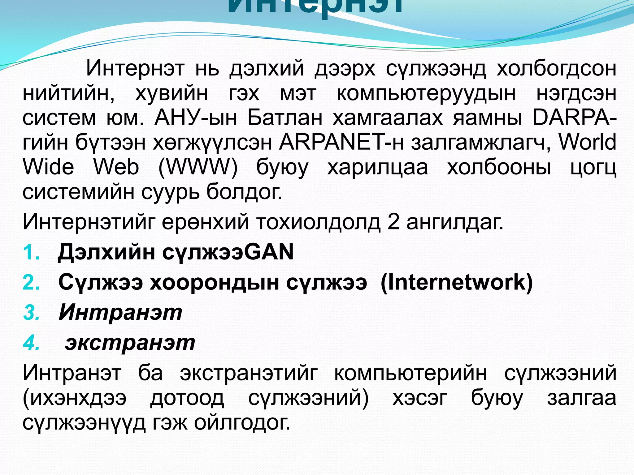 Интернэт
      Интернэт нь дэлхий дээрх сүлжээнд холбогдсон
нийтийн, хувийн гэх мэт компьютеруудын нэгдсэн
систем юм. АНУ-ын Батлан хамгаалах яамны DARPA-
гийн бүтээн хөгжүүлсэн ARPANET-н залгамжлагч, World
Wide Web (WWW) буюу харилцаа холбооны цогц
системийн суурь болдог.
Интернэтийг ерөнхий тохиолдолд 2 ангилдаг.
1. Дэлхийн сүлжээGAN
2. Сүлжээ хоорондын сүлжээ (Internetwork)
3. Интранэт
4. экстранэт
Интранэт ба экстранэтийг компьютерийн сүлжээний
(ихэнхдээ дотоод сүлжээний) хэсэг буюу залгаа
сүлжээнүүд гэж ойлгодог.
 