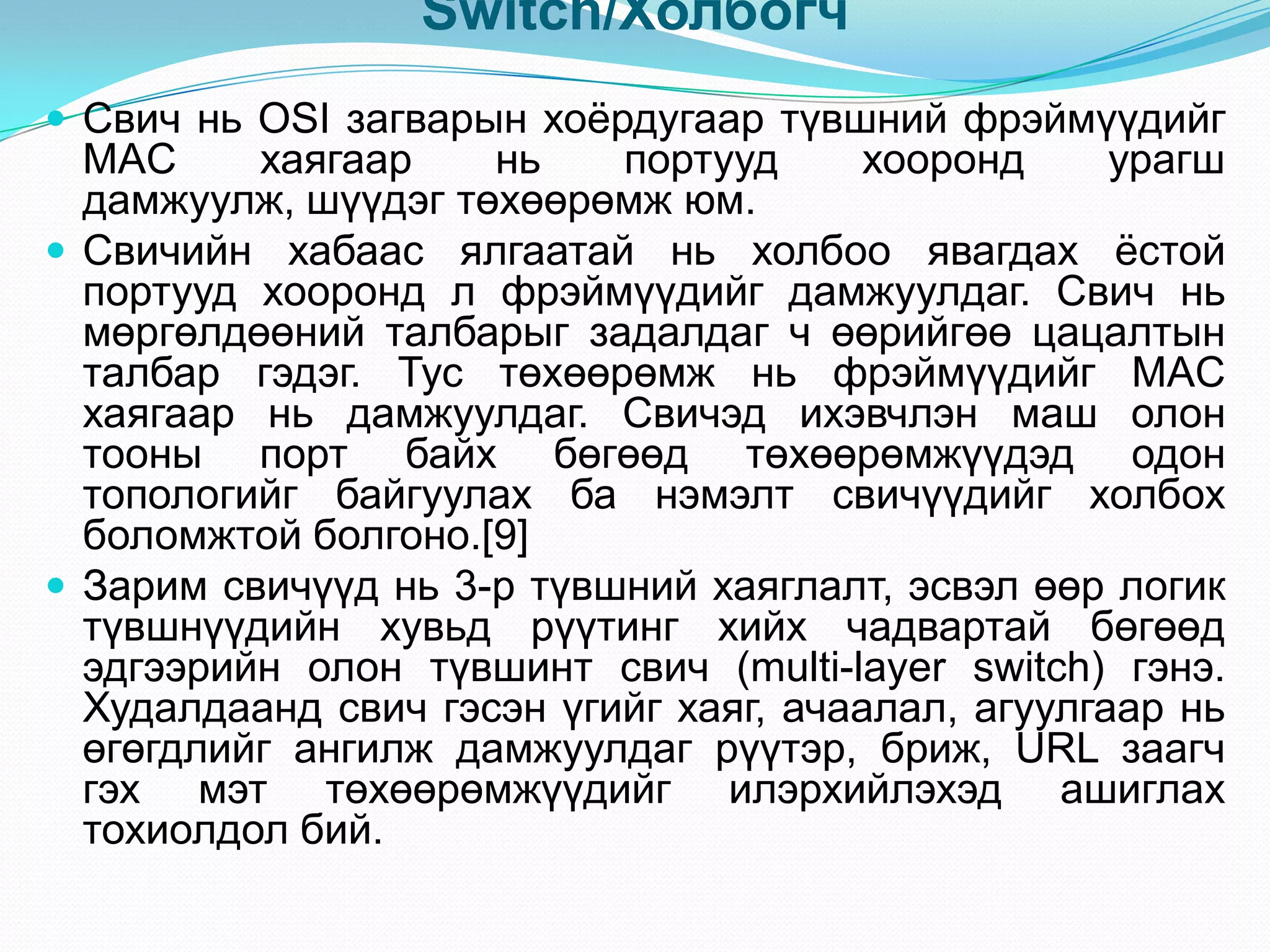Switch/Холбогч
 Свич нь OSI загварын хоѐрдугаар түвшний фрэймүүдийг
  MAC     хаягаар    нь    портууд      хооронд     урагш
  дамжуулж, шүүдэг төхөөрөмж юм.
 Свичийн хабаас ялгаатай нь холбоо явагдах ѐстой
  портууд хооронд л фрэймүүдийг дамжуулдаг. Свич нь
  мөргөлдөөний талбарыг задалдаг ч өөрийгөө цацалтын
  талбар гэдэг. Тус төхөөрөмж нь фрэймүүдийг MAC
  хаягаар нь дамжуулдаг. Свичэд ихэвчлэн маш олон
  тооны порт байх бөгөөд төхөөрөмжүүдэд одон
  топологийг байгуулах ба нэмэлт свичүүдийг холбох
  боломжтой болгоно.[9]
 Зарим свичүүд нь 3-р түвшний хаяглалт, эсвэл өөр логик
  түвшнүүдийн хувьд рүүтинг хийх чадвартай бөгөөд
  эдгээрийн олон түвшинт свич (multi-layer switch) гэнэ.
  Худалдаанд свич гэсэн үгийг хаяг, ачаалал, агуулгаар нь
  өгөгдлийг ангилж дамжуулдаг рүүтэр, бриж, URL заагч
  гэх мэт төхөөрөмжүүдийг илэрхийлэхэд ашиглах
  тохиолдол бий.
 