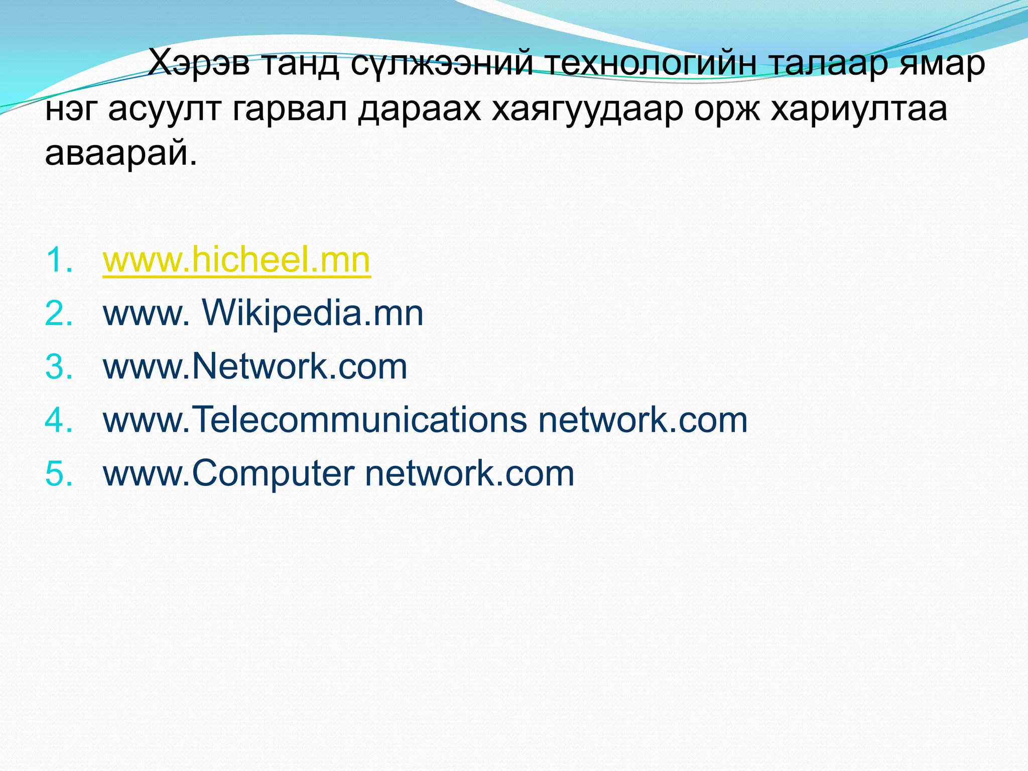 Хэрэв танд сүлжээний технологийн талаар ямар
нэг асуулт гарвал дараах хаягуудаар орж хариултаа
аваарай.

1. www.hicheel.mn
2. www. Wikipedia.mn
3. www.Network.com
4. www.Telecommunications network.com
5. www.Computer network.com
 
