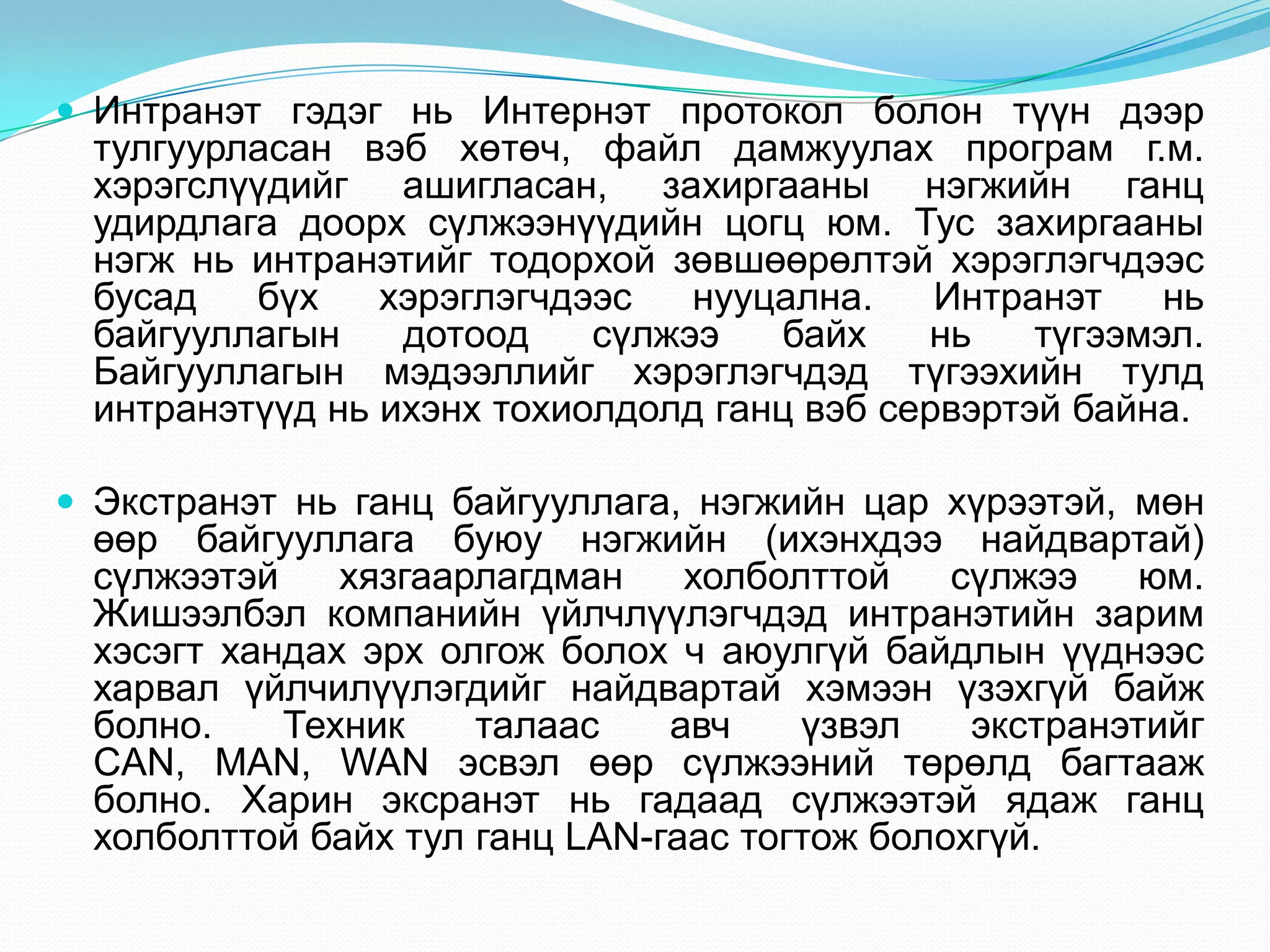  Интранэт гэдэг нь Интернэт протокол болон түүн дээр
 тулгуурласан вэб хөтөч, файл дамжуулах програм г.м.
 хэрэгслүүдийг ашигласан, захиргааны нэгжийн ганц
 удирдлага доорх сүлжээнүүдийн цогц юм. Тус захиргааны
 нэгж нь интранэтийг тодорхой зөвшөөрөлтэй хэрэглэгчдээс
 бусад   бүх    хэрэглэгчдээс   нууцална.    Интранэт    нь
 байгууллагын    дотоод    сүлжээ   байх    нь    түгээмэл.
 Байгууллагын мэдээллийг хэрэглэгчдэд түгээхийн тулд
 интранэтүүд нь ихэнх тохиолдолд ганц вэб сервэртэй байна.

 Экстранэт нь ганц байгууллага, нэгжийн цар хүрээтэй, мөн
 өөр байгууллага буюу нэгжийн (ихэнхдээ найдвартай)
 сүлжээтэй    хязгаарлагдман    холболттой    сүлжээ    юм.
 Жишээлбэл компанийн үйлчлүүлэгчдэд интранэтийн зарим
 хэсэгт хандах эрх олгож болох ч аюулгүй байдлын үүднээс
 харвал үйлчилүүлэгдийг найдвартай хэмээн үзэхгүй байж
 болно.    Техник    талаас    авч    үзвэл    экстранэтийг
 CAN, MAN, WAN эсвэл өөр сүлжээний төрөлд багтааж
 болно. Харин эксранэт нь гадаад сүлжээтэй ядаж ганц
 холболттой байх тул ганц LAN-гаас тогтож болохгүй.
 